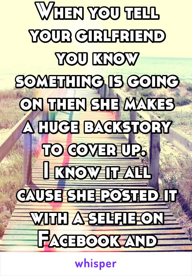 When you tell your girlfriend you know something is going on then she makes a huge backstory to cover up. 
I know it all cause she posted it with a selfie on Facebook and posted more!