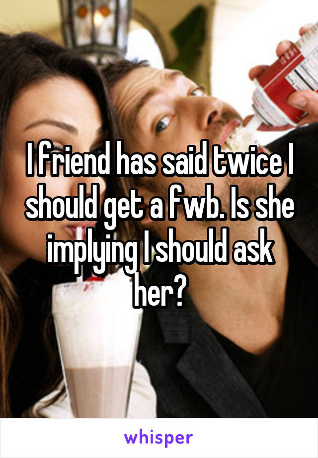 I friend has said twice I should get a fwb. Is she implying I should ask her?