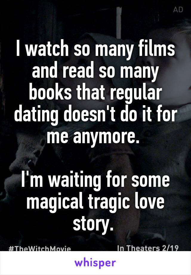 I watch so many films and read so many books that regular dating doesn't do it for me anymore. 

I'm waiting for some magical tragic love story. 