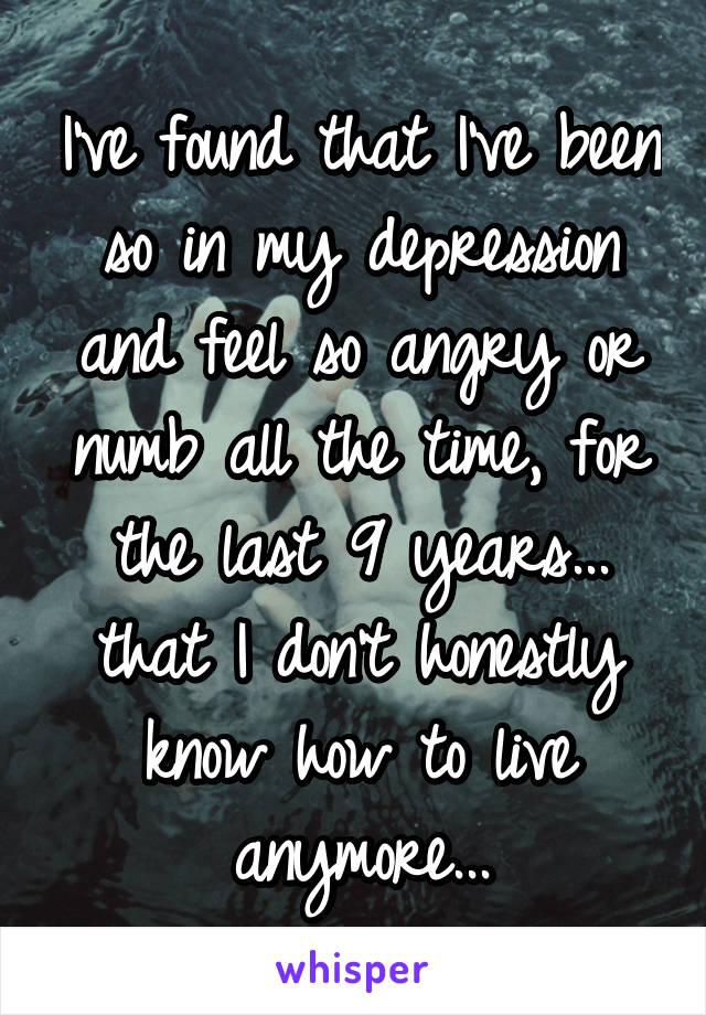 I've found that I've been so in my depression and feel so angry or numb all the time, for the last 9 years... that I don't honestly know how to live anymore...