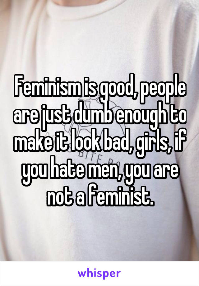 Feminism is good, people are just dumb enough to make it look bad, girls, if you hate men, you are not a feminist.