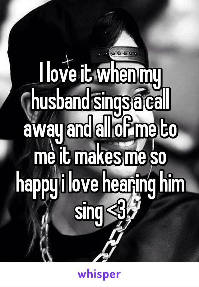 I love it when my husband sings a call away and all of me to me it makes me so happy i love hearing him sing <3