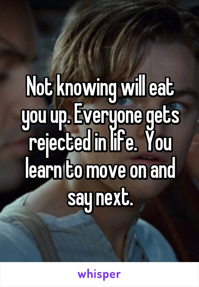 Not knowing will eat you up. Everyone gets rejected in life.  You learn to move on and say next.