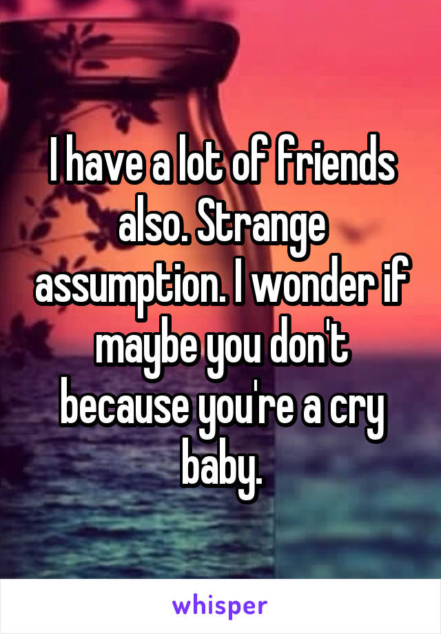 I have a lot of friends also. Strange assumption. I wonder if maybe you don't because you're a cry baby.