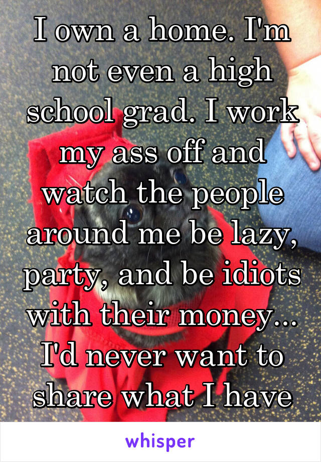 I own a home. I'm not even a high school grad. I work my ass off and watch the people around me be lazy, party, and be idiots with their money... I'd never want to share what I have with them...