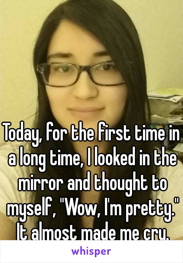 Today, for the first time in a long time, I looked in the mirror and thought to myself, "Wow, I'm pretty." It almost made me cry.