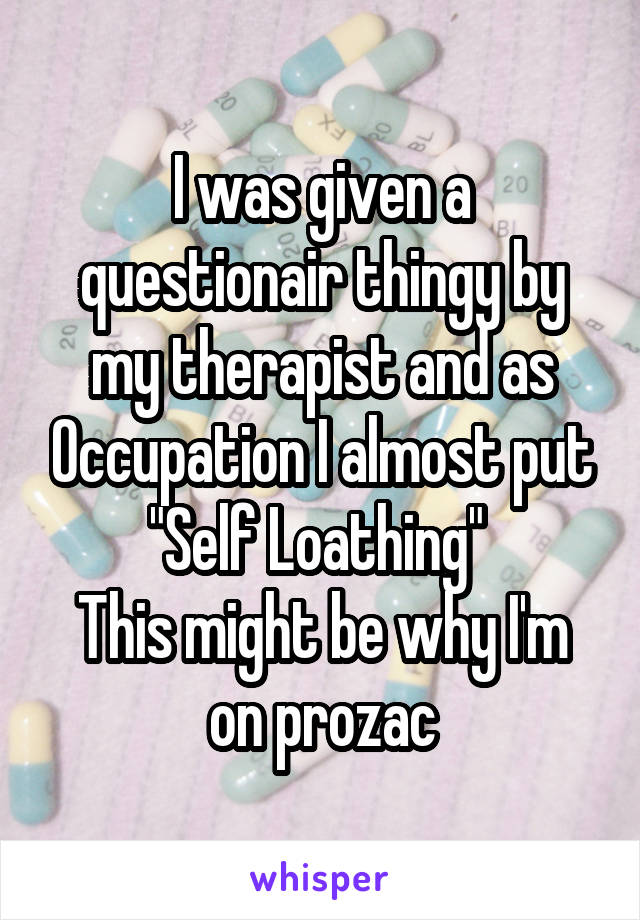 I was given a questionair thingy by my therapist and as Occupation I almost put "Self Loathing" 
This might be why I'm on prozac