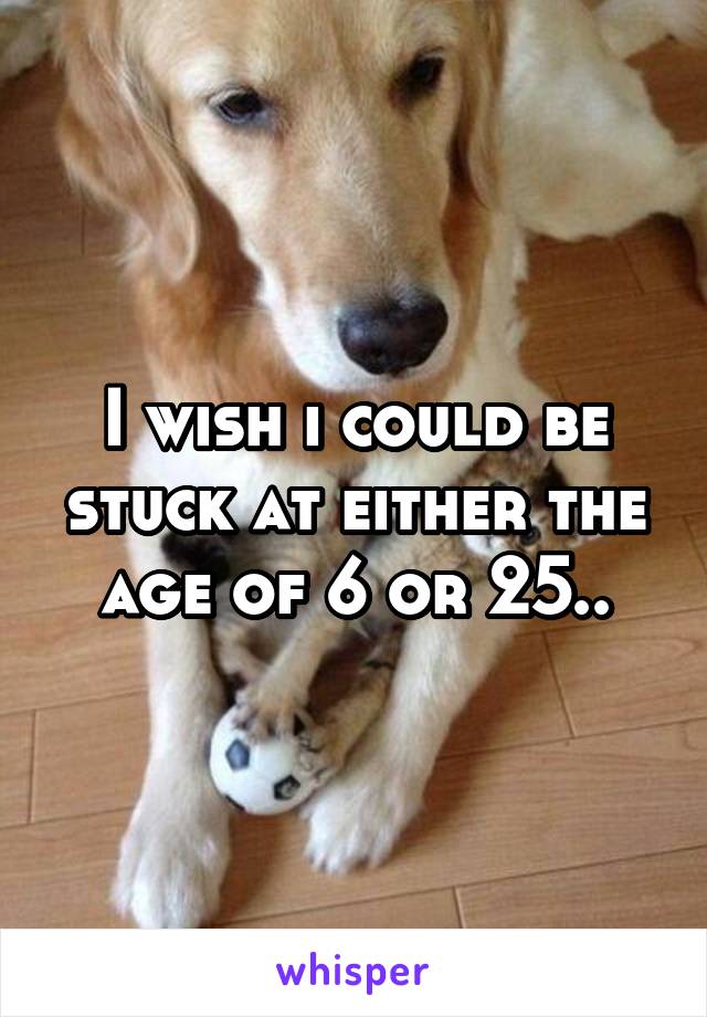 I wish i could be stuck at either the age of 6 or 25..