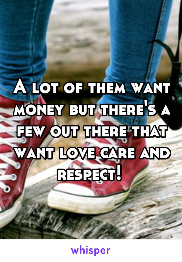 A lot of them want money but there's a few out there that want love care and respect! 