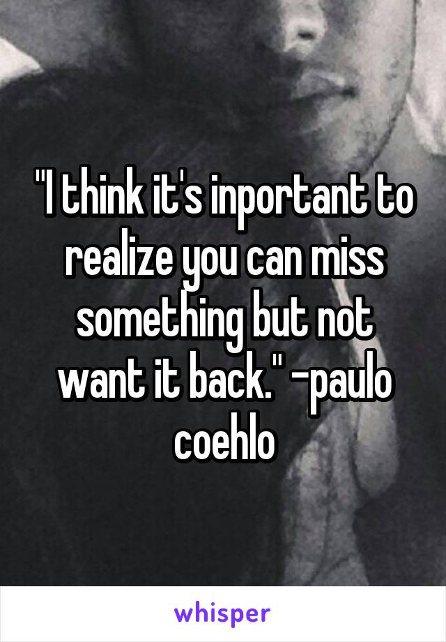 "I think it's inportant to realize you can miss something but not want it back." -paulo coehlo