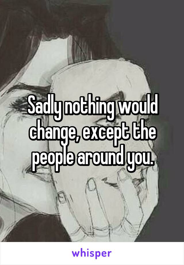 Sadly nothing would change, except the people around you.