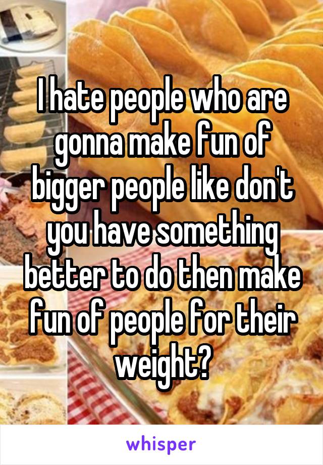 I hate people who are gonna make fun of bigger people like don't you have something better to do then make fun of people for their weight?