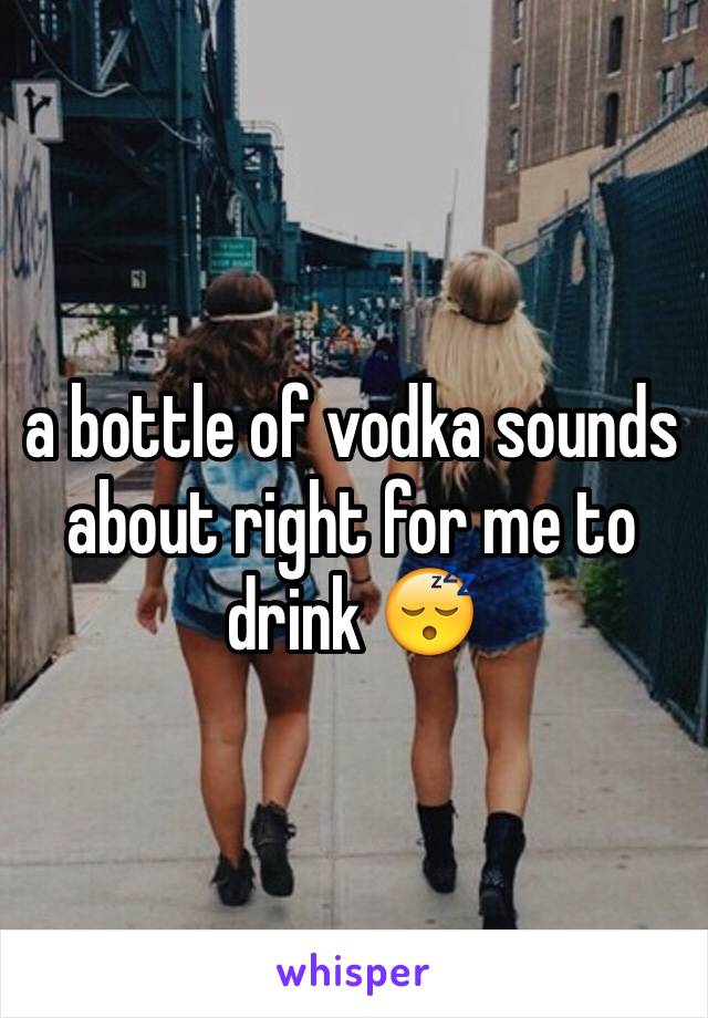 a bottle of vodka sounds about right for me to drink 😴 
