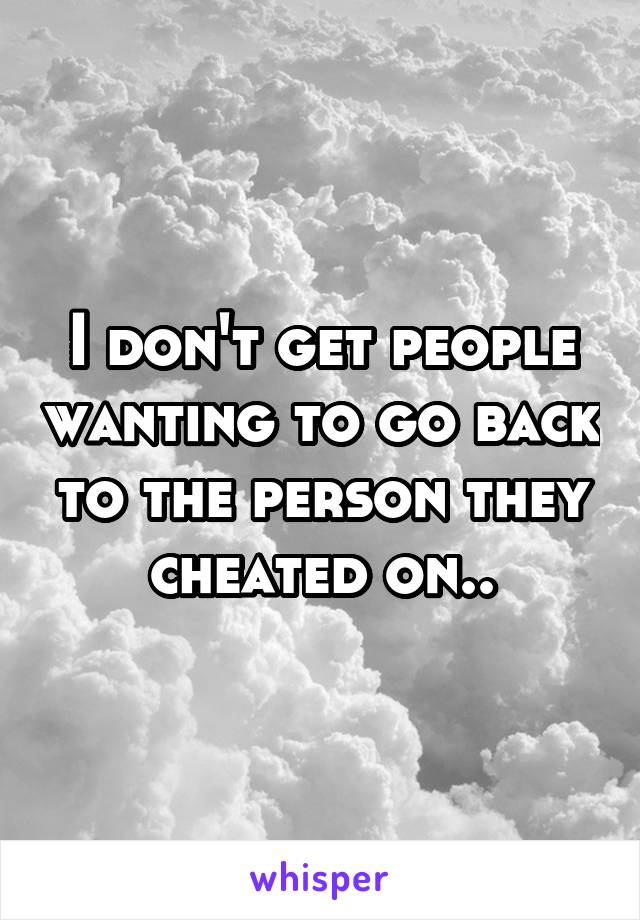 I don't get people wanting to go back to the person they cheated on..