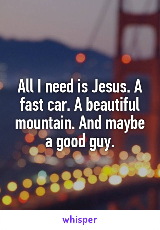 All I need is Jesus. A fast car. A beautiful mountain. And maybe a good guy.