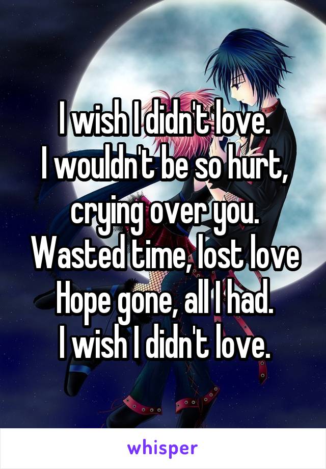 I wish I didn't love.
I wouldn't be so hurt, crying over you.
Wasted time, lost love
Hope gone, all I had.
I wish I didn't love.