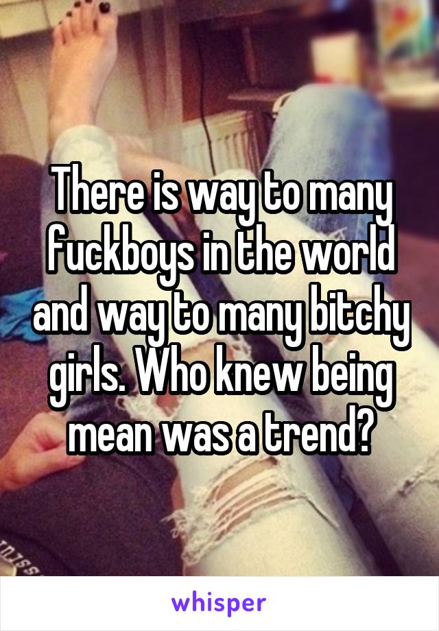 There is way to many fuckboys in the world and way to many bitchy girls. Who knew being mean was a trend?