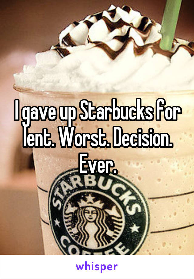 I gave up Starbucks for lent. Worst. Decision. Ever.