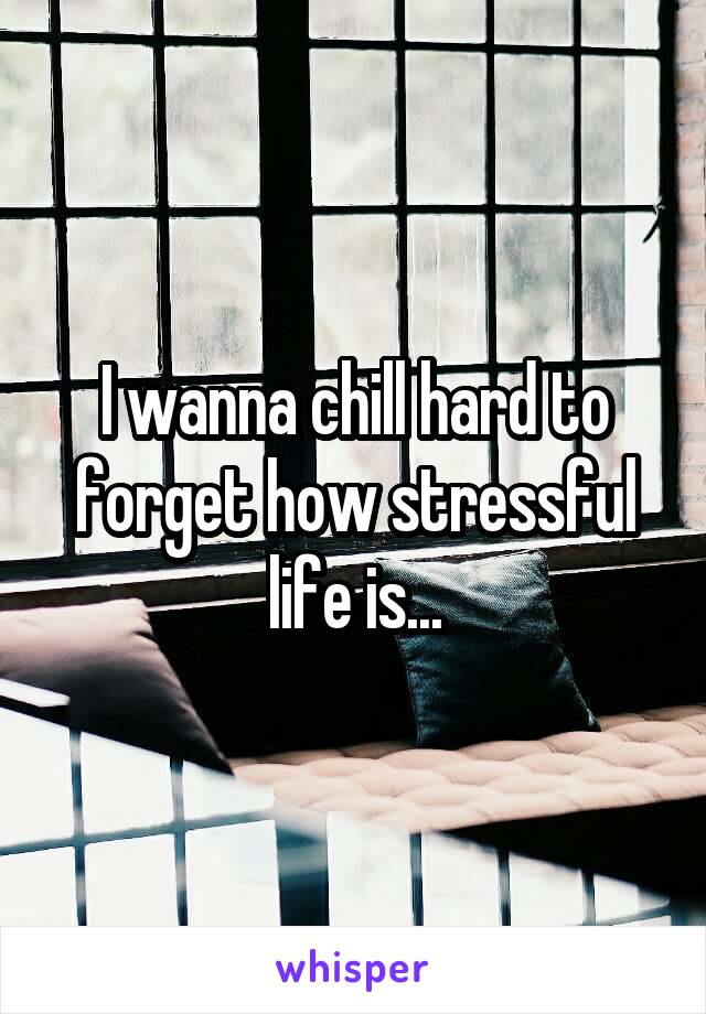 I wanna chill hard to forget how stressful life is...