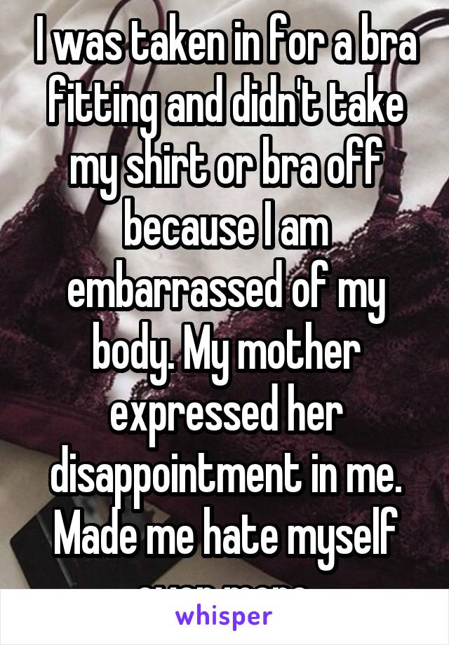 I was taken in for a bra fitting and didn't take my shirt or bra off because I am embarrassed of my body. My mother expressed her disappointment in me. Made me hate myself even more.