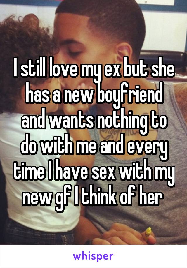 I still love my ex but she has a new boyfriend and wants nothing to do with me and every time I have sex with my new gf I think of her 
