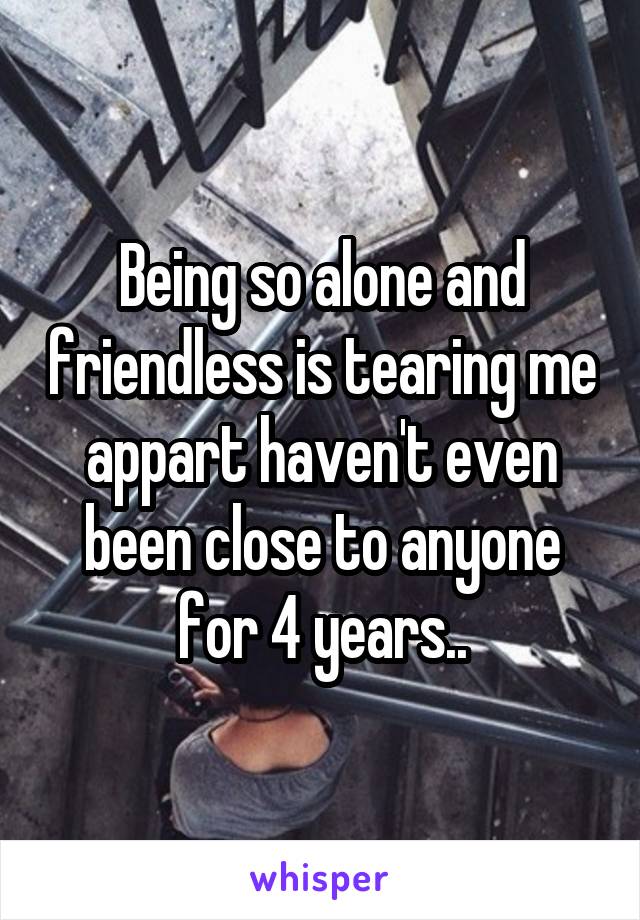 Being so alone and friendless is tearing me appart haven't even been close to anyone for 4 years..