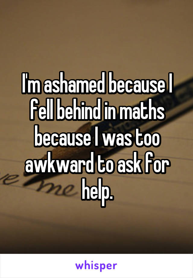 I'm ashamed because I fell behind in maths because I was too awkward to ask for help.