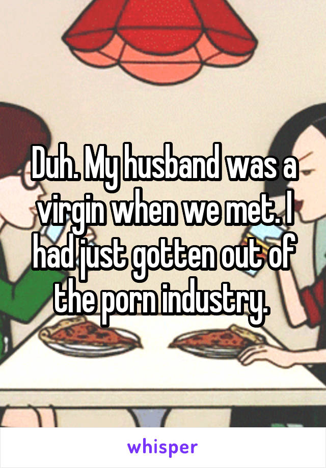 Duh. My husband was a virgin when we met. I had just gotten out of the porn industry. 