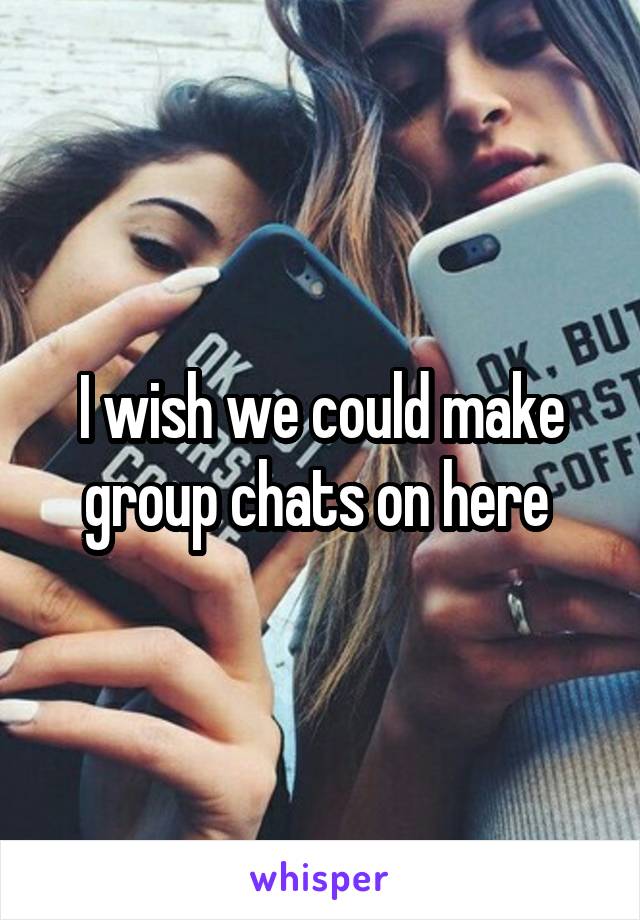 I wish we could make group chats on here 