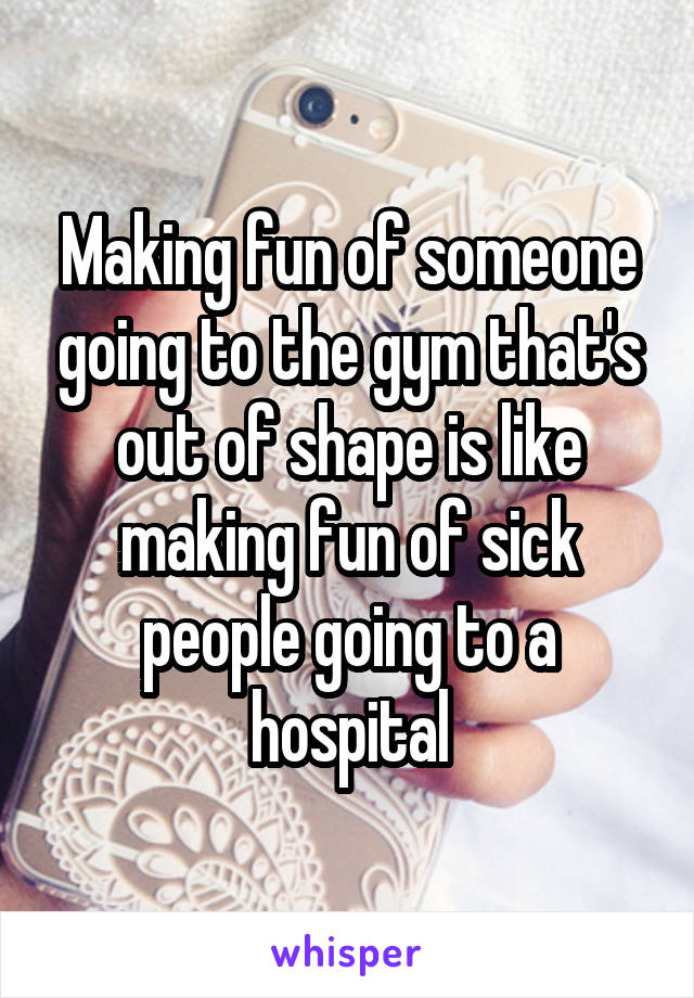 Making fun of someone going to the gym that's out of shape is like making fun of sick people going to a hospital