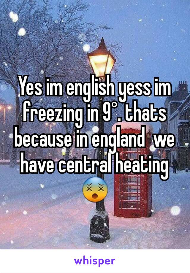 Yes im english yess im freezing in 9°. thats because in england  we have central heating 😵