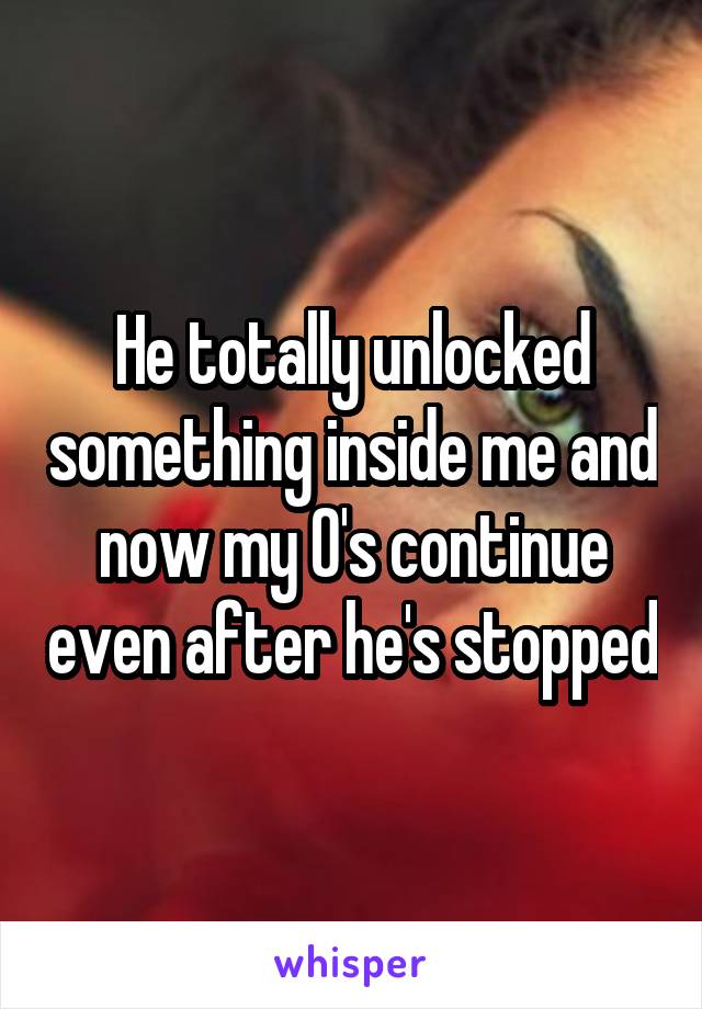 He totally unlocked something inside me and now my O's continue even after he's stopped