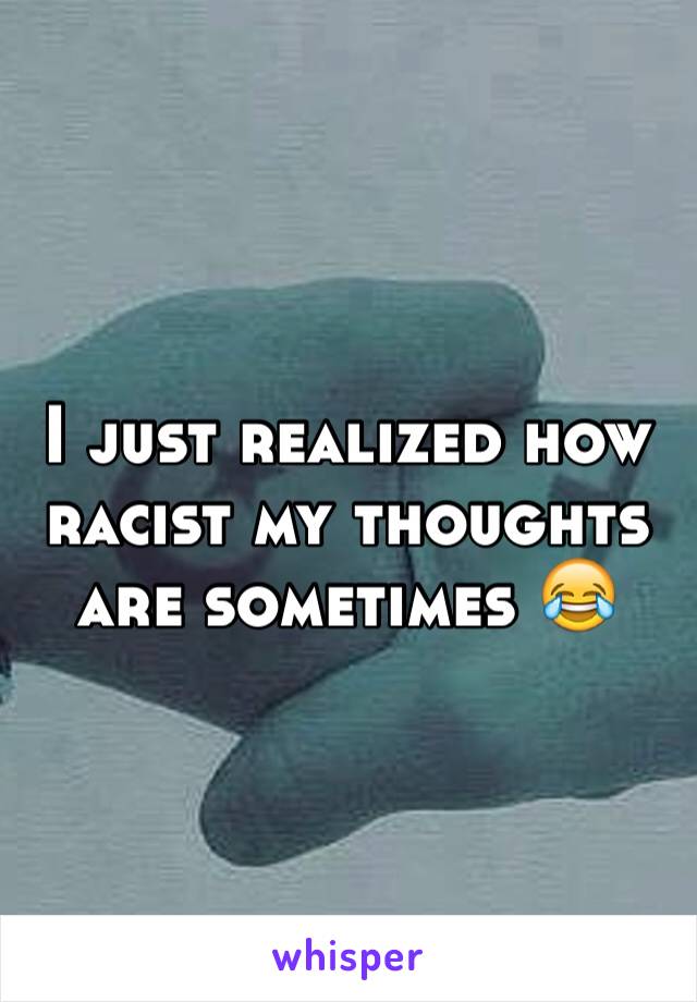 I just realized how racist my thoughts are sometimes 😂