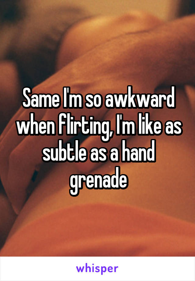 Same I'm so awkward when flirting, I'm like as subtle as a hand grenade