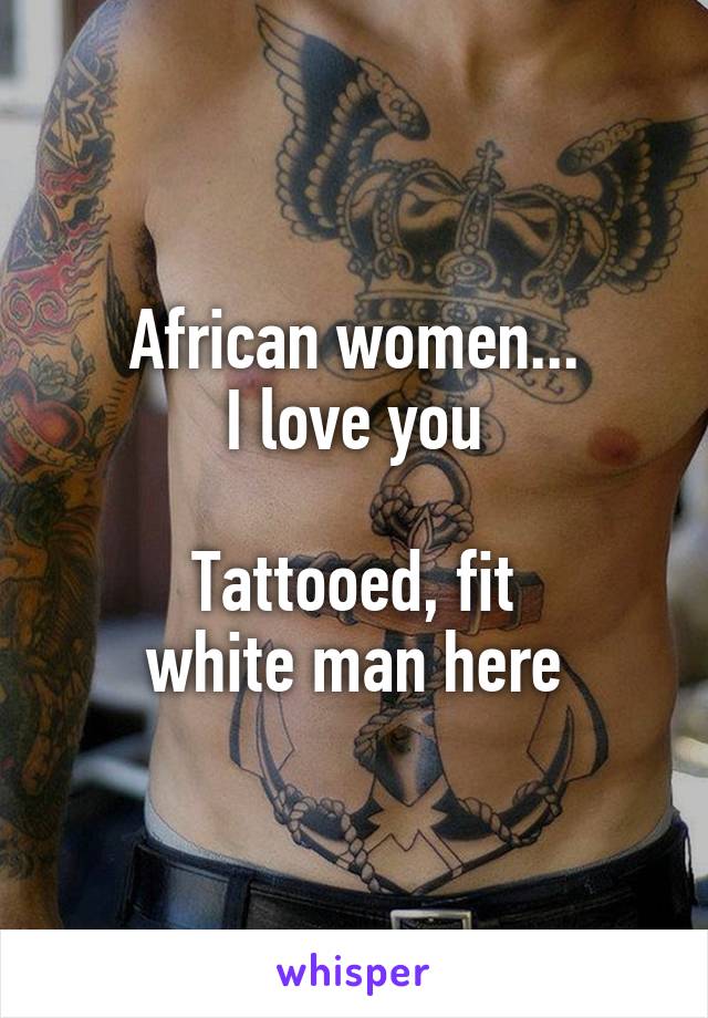 African women...
I love you

Tattooed, fit
white man here