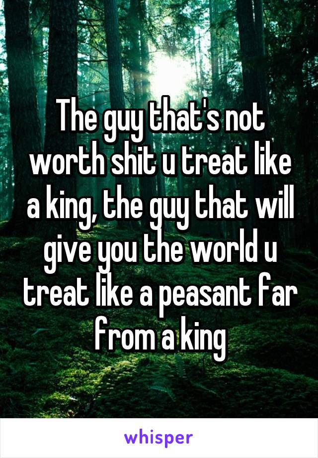 The guy that's not worth shit u treat like a king, the guy that will give you the world u treat like a peasant far from a king