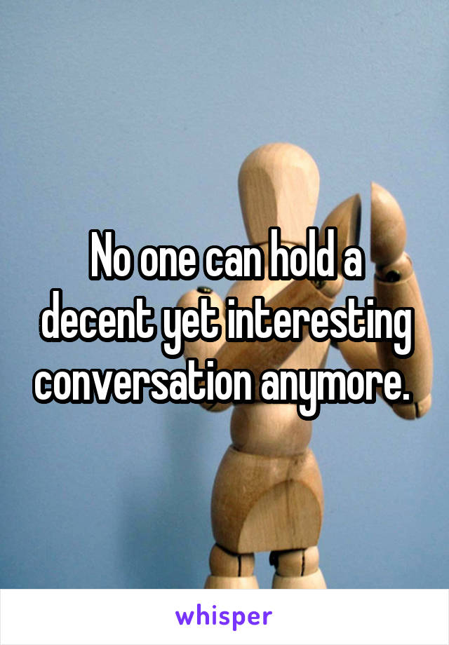 No one can hold a decent yet interesting conversation anymore. 