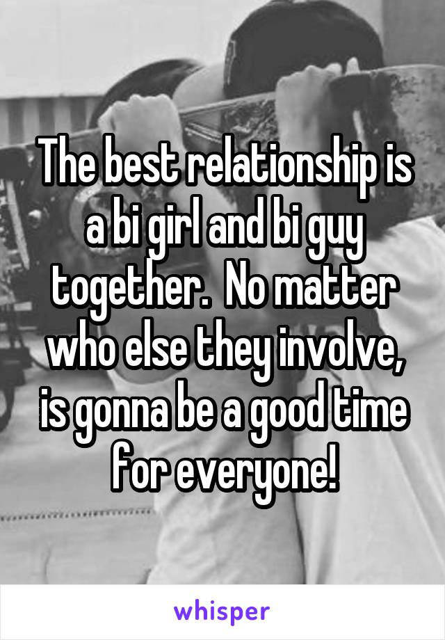 The best relationship is a bi girl and bi guy together.  No matter who else they involve, is gonna be a good time for everyone!