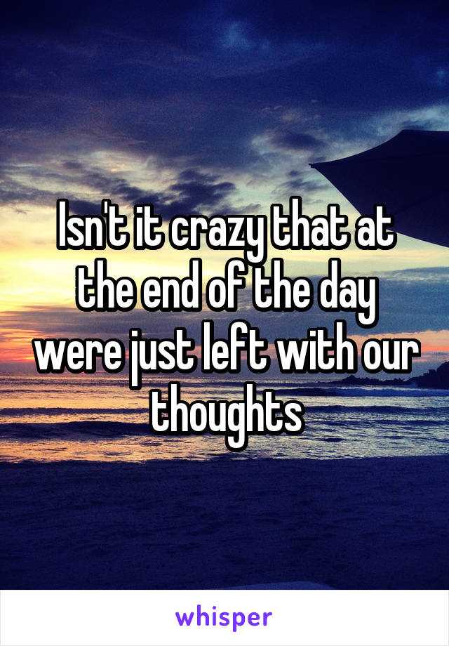 Isn't it crazy that at the end of the day were just left with our thoughts