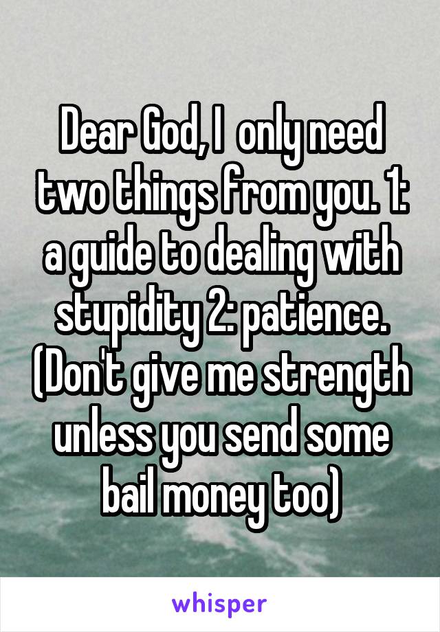 Dear God, I  only need two things from you. 1: a guide to dealing with stupidity 2: patience. (Don't give me strength unless you send some bail money too)