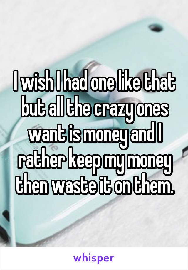 I wish I had one like that but all the crazy ones want is money and I rather keep my money then waste it on them.