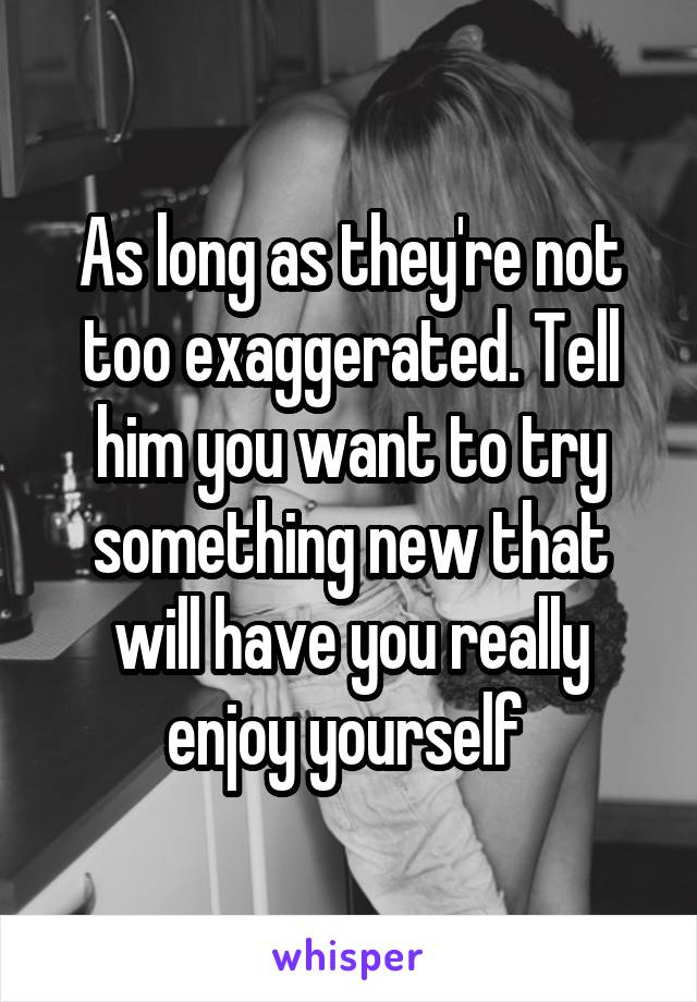 As long as they're not too exaggerated. Tell him you want to try something new that will have you really enjoy yourself 