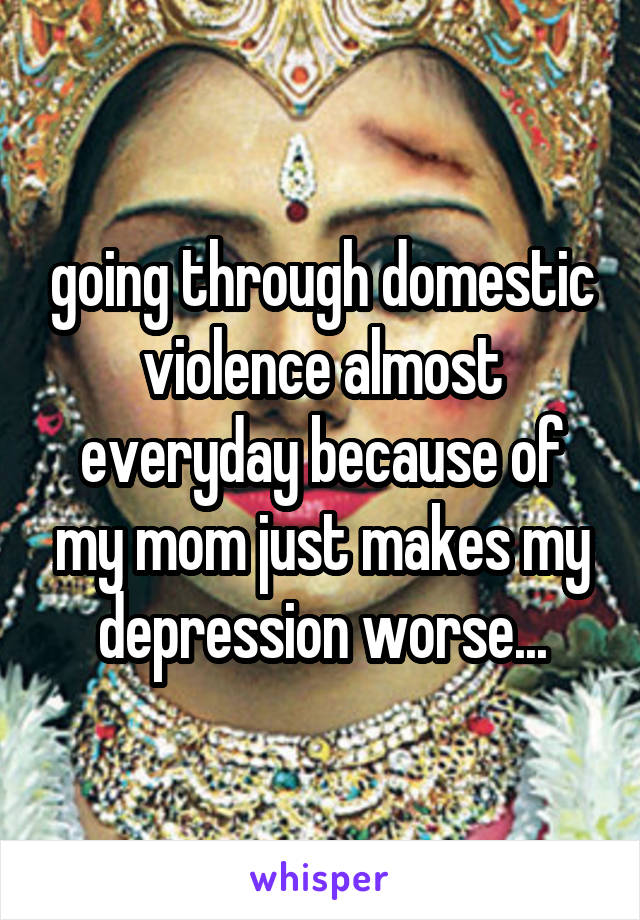 going through domestic violence almost everyday because of my mom just makes my depression worse...