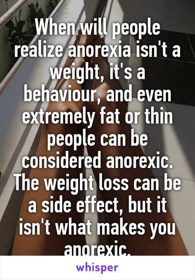 When will people realize anorexia isn't a weight, it's a behaviour, and even extremely fat or thin people can be considered anorexic. The weight loss can be a side effect, but it isn't what makes you anorexic.