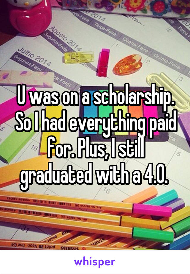 U was on a scholarship. So I had everything paid for. Plus, I still graduated with a 4.0. 