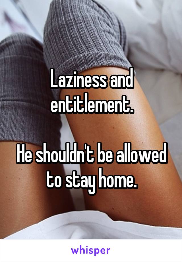 Laziness and entitlement.

He shouldn't be allowed to stay home.