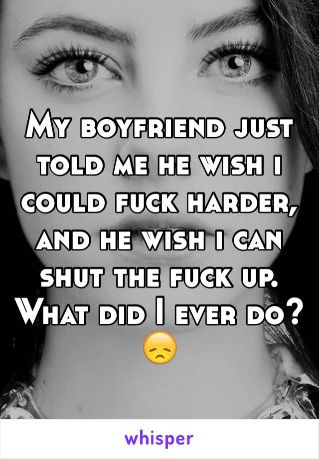 My boyfriend just told me he wish i could fuck harder, and he wish i can shut the fuck up. What did I ever do?😞