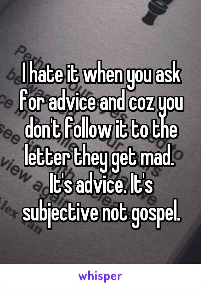 I hate it when you ask for advice and coz you don't follow it to the letter they get mad. 
It's advice. It's subjective not gospel.