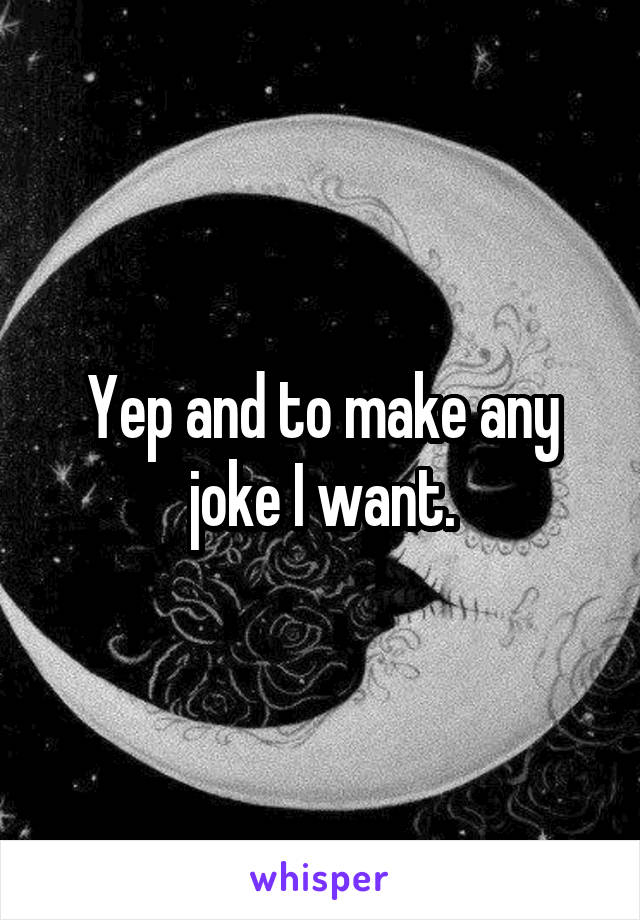 Yep and to make any joke I want.