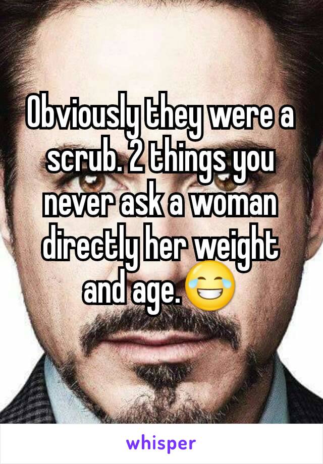 Obviously they were a scrub. 2 things you never ask a woman directly her weight and age.😂